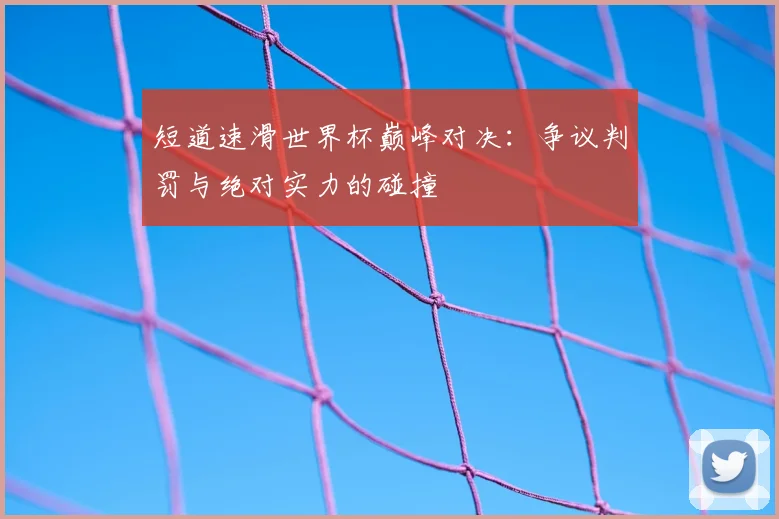 短道速滑世界杯巅峰对决：争议判罚与绝对实力的碰撞