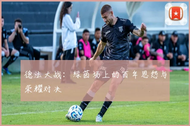 德法大战：绿茵场上的百年恩怨与荣耀对决