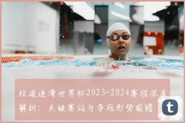 短道速滑世界杯2023-2024赛程深度解析：关键赛站与争冠形势前瞻