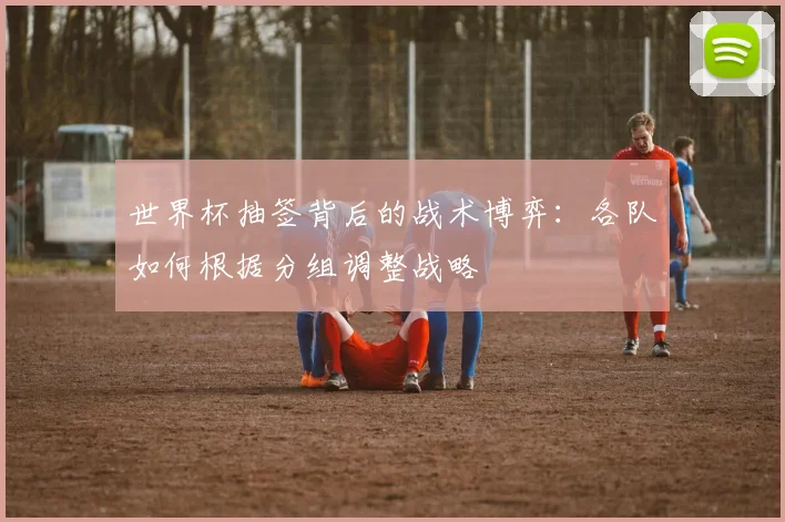 世界杯抽签背后的战术博弈:各队如何根据分组调整战略