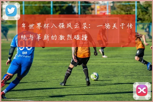 年世界杯八强风云录:一场关于传统与革新的激烈碰撞