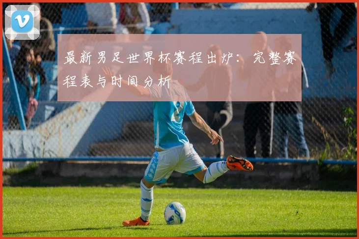 最新男足世界杯赛程出炉:完整赛程表与时间分析