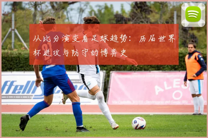 从比分演变看足球趋势:历届世界杯进攻与防守的博弈史