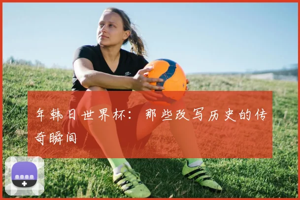 年韩日世界杯：那些改写历史的传奇瞬间