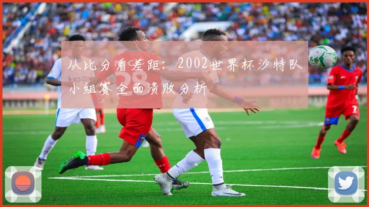 从比分看差距:2002世界杯沙特队小组赛全面溃败分析