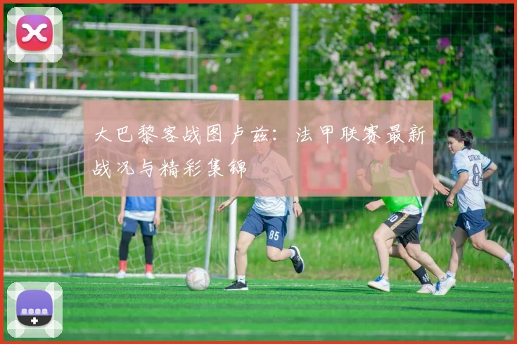 大巴黎客战图卢兹：法甲联赛最新战况与精彩集锦