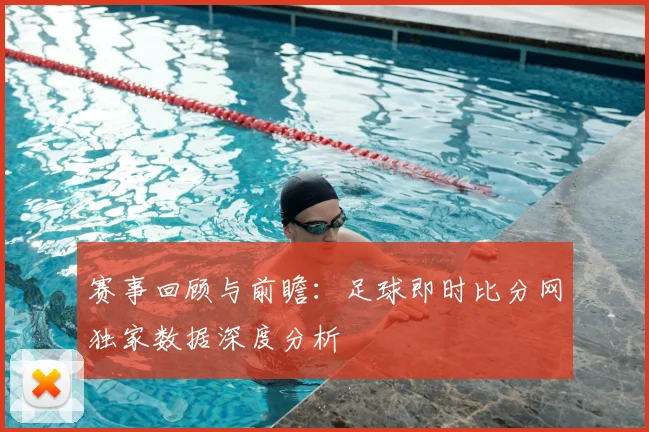 赛事回顾与前瞻：足球即时比分网独家数据深度分析