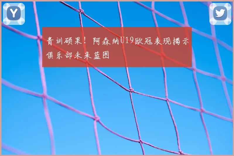 青训硕果！阿森纳U19欧冠表现揭示俱乐部未来蓝图