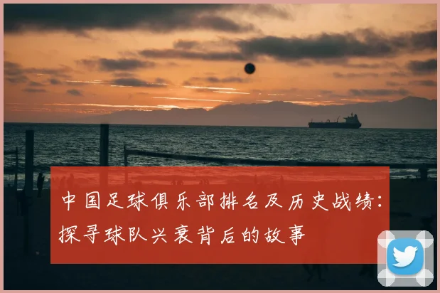 中国足球俱乐部排名及历史战绩：探寻球队兴衰背后的故事
