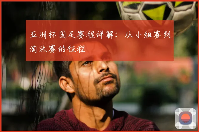 亚洲杯国足赛程详解：从小组赛到淘汰赛的征程