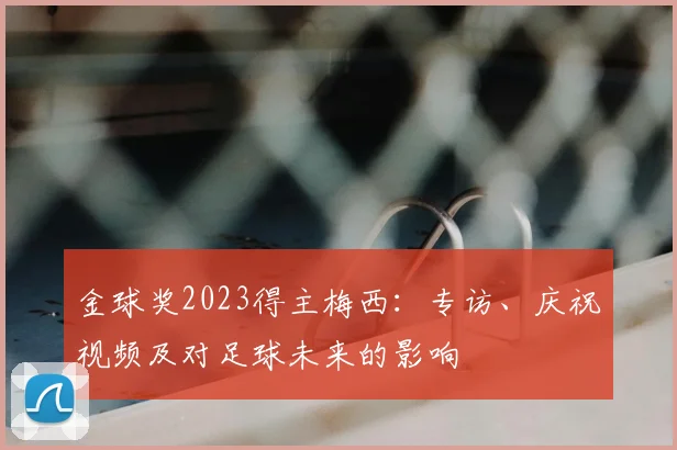 金球奖2023得主梅西：专访、庆祝视频及对足球未来的影响