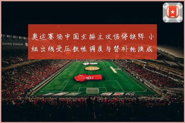 奥运赛场中国女排主攻伤停缺阵 小组出线受压教练调度与替补轮换成焦点
