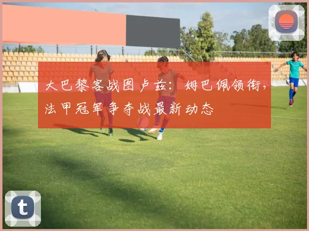 大巴黎客战图卢兹：姆巴佩领衔，法甲冠军争夺战最新动态