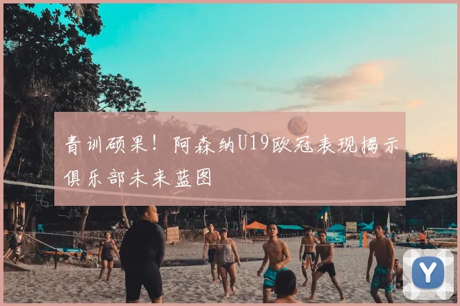 青训硕果！阿森纳U19欧冠表现揭示俱乐部未来蓝图