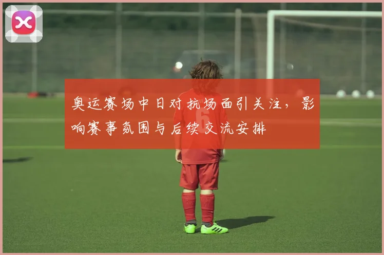 奥运赛场中日对抗场面引关注，影响赛事氛围与后续交流安排